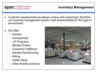 Inventory Management


Customer requirements are always unique and customized, therefore
our inventory management system must accommodate for this type of
environment.



We Offer:
– Kanban
– Consignment
– JIT Programs
– Blanket Orders
– Customer Fulfillment
– Bonded Warehousing
– Kitting
– Safety Stock
– Other flexible solutions
23

 