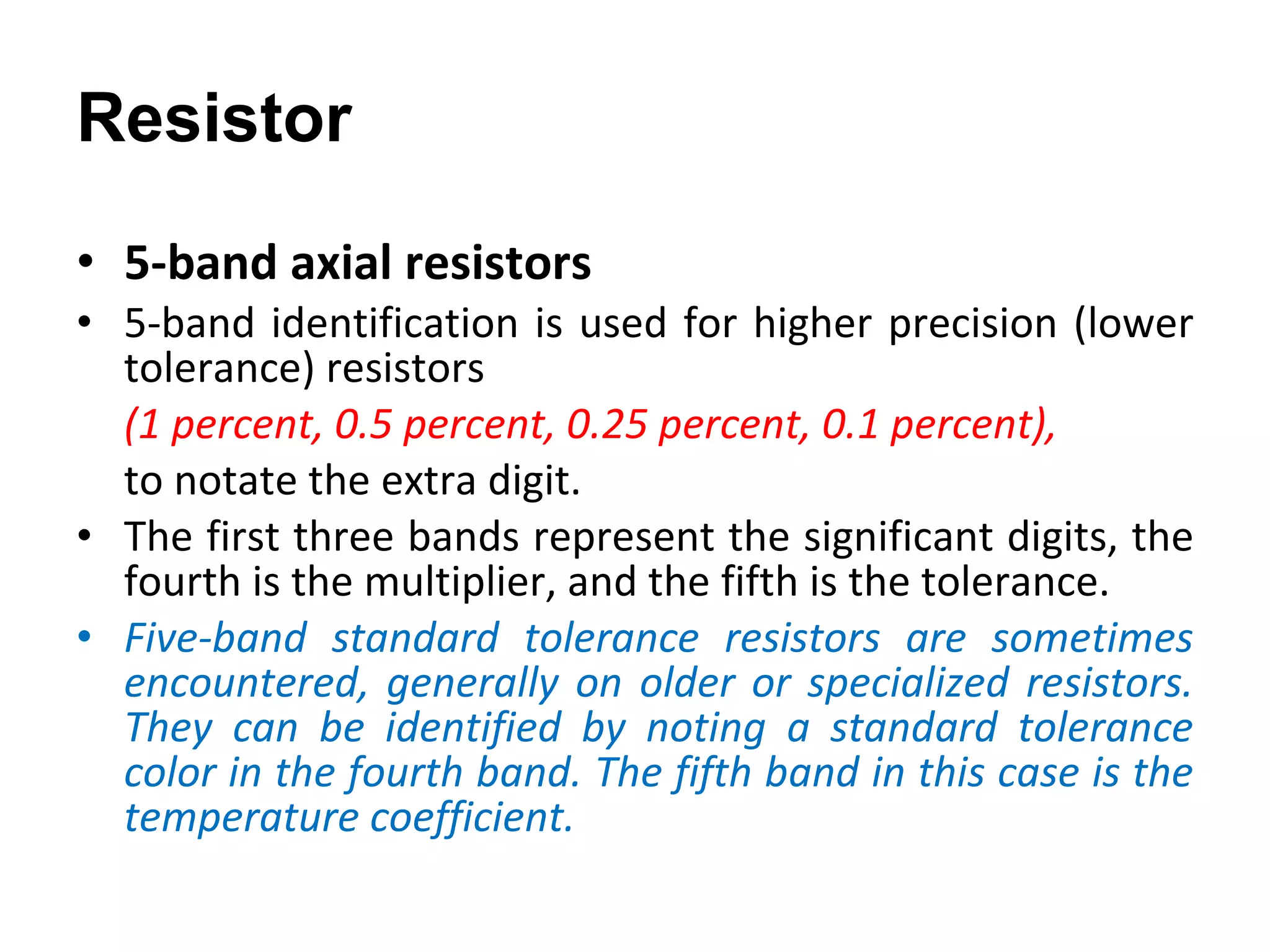 5-band axial resistors 5-band identification is used for higher precision (lower tolerance) resistors  (1 percent, 0.5 percent, 0.25 percent, 0.1 percent),  to notate the extra digit.  The first three bands represent the significant digits, the fourth is the multiplier, and the fifth is the tolerance. Five-band standard tolerance resistors are sometimes encountered, generally on older or specialized resistors. They can be identified by noting a standard tolerance color in the fourth band. The fifth band in this case is the temperature coefficient. Resistor 