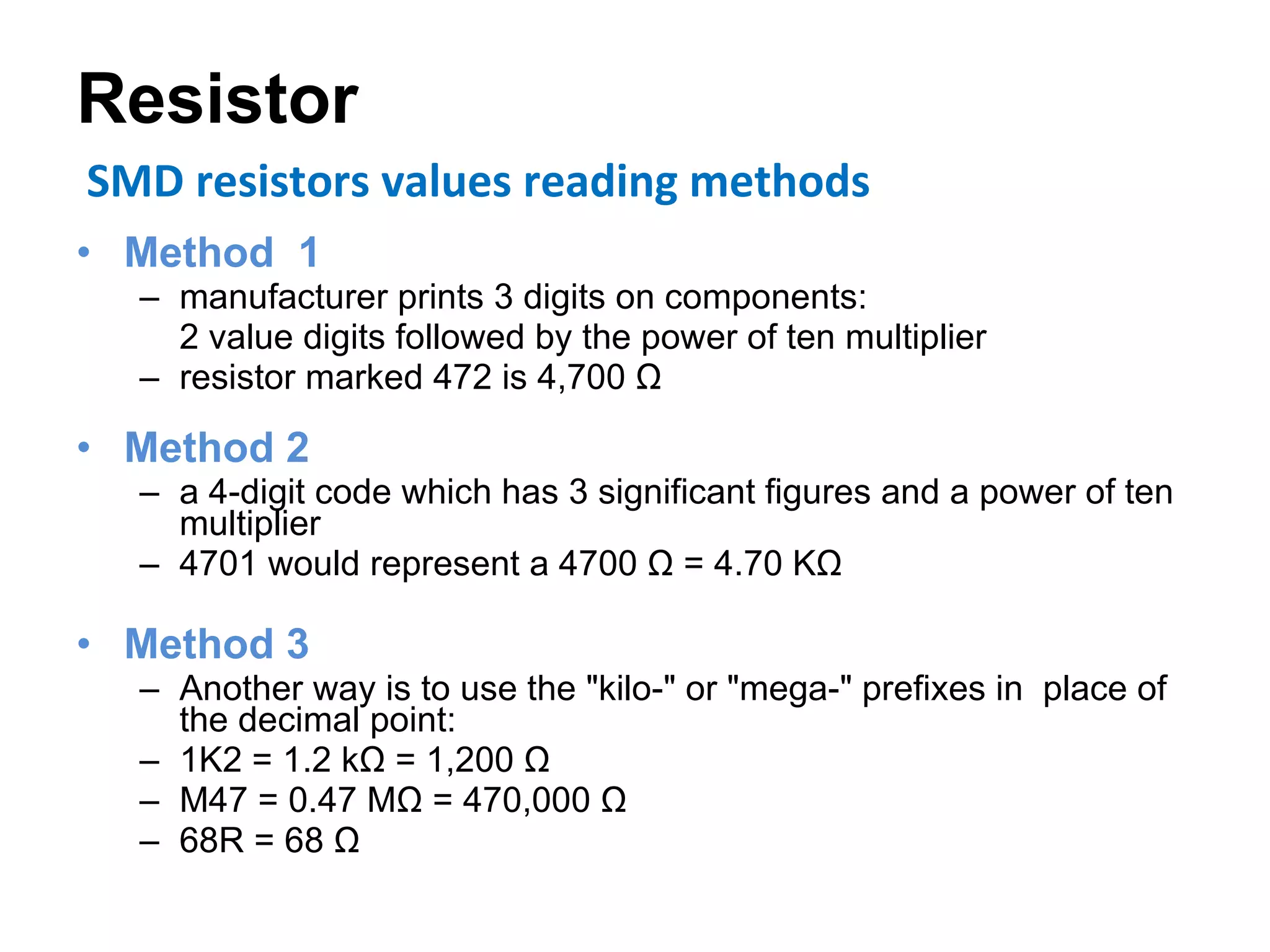 Resistor Method  1 manufacturer prints 3 digits on components:  2 value digits followed by the power of ten multiplier resistor marked 472 is 4,700 Ω Method 2 a 4-digit code which has 3 significant figures and a power of ten multiplier 4701 would represent a 4700 Ω = 4.70 KΩ Method 3 Another way is to use the "kilo-" or "mega-" prefixes in  place of the decimal point: 1K2 = 1.2 kΩ = 1,200 Ω  M47 = 0.47 MΩ = 470,000 Ω  68R = 68 Ω SMD resistors values reading methods 