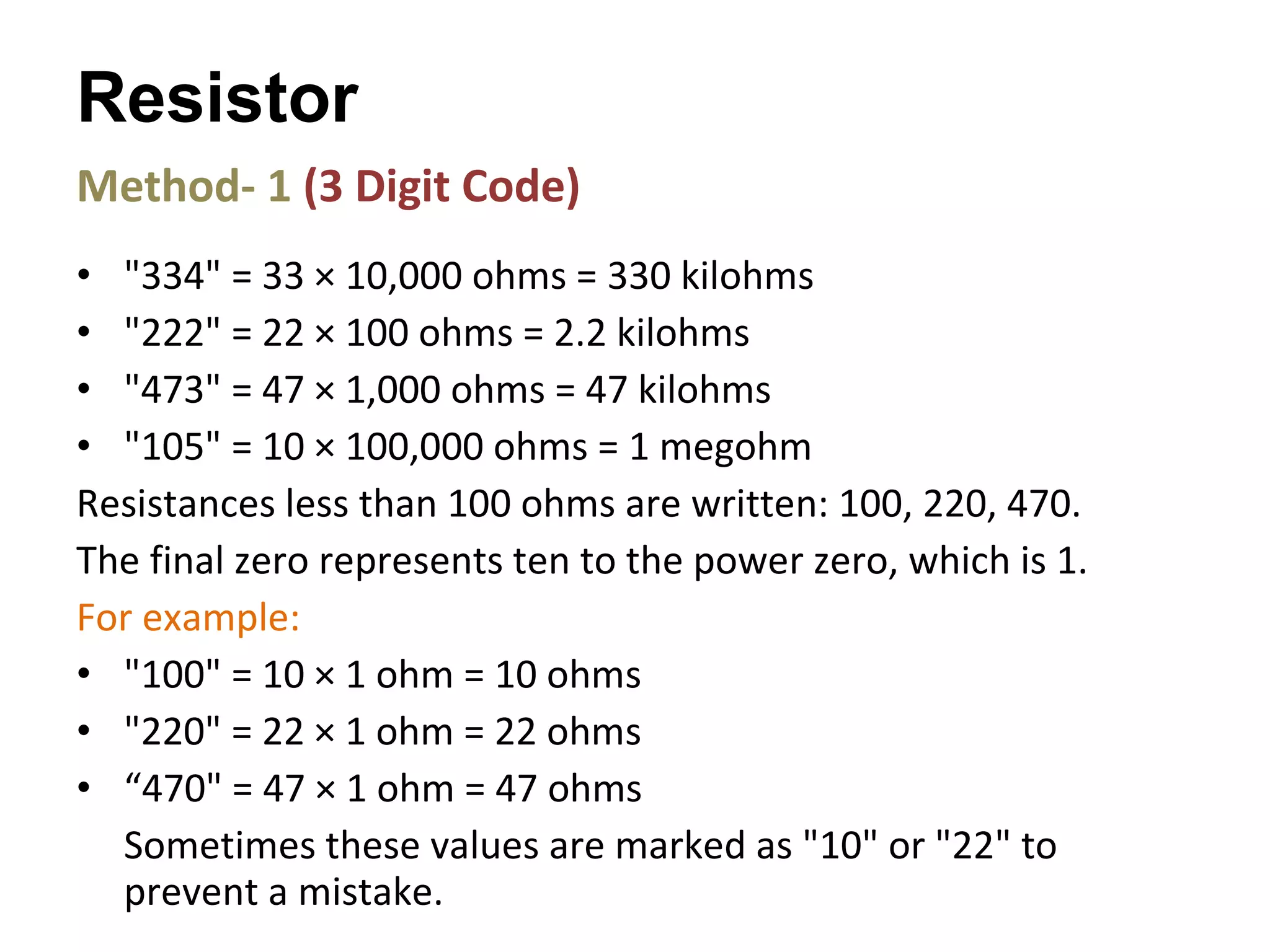Method- 1  (3 Digit Code) "334" = 33 × 10,000 ohms = 330 kilohms  "222" = 22 × 100 ohms = 2.2 kilohms  "473" = 47 × 1,000 ohms = 47 kilohms  "105" = 10 × 100,000 ohms = 1 megohm  Resistances less than 100 ohms are written: 100, 220, 470.  The final zero represents ten to the power zero, which is 1.  For example: "100" = 10 × 1 ohm = 10 ohms  "220" = 22 × 1 ohm = 22 ohms  “ 470" = 47 × 1 ohm = 47 ohms Sometimes these values are marked as "10" or "22" to prevent a mistake. Resistor 