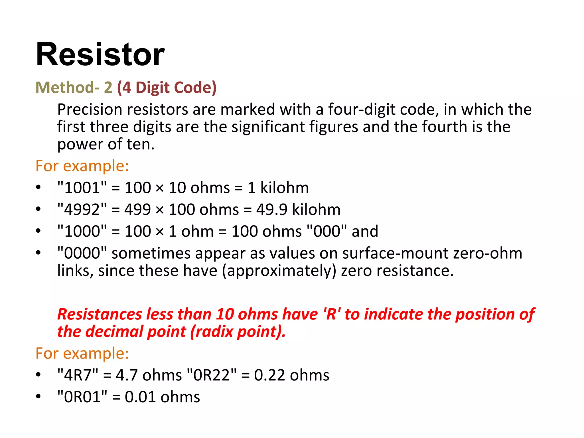 Method- 2  (4 Digit Code) Precision resistors are marked with a four-digit code, in which the first three digits are the significant figures and the fourth is the power of ten.  For example: "1001" = 100 × 10 ohms = 1 kilohm  "4992" = 499 × 100 ohms = 49.9 kilohm  "1000" = 100 × 1 ohm = 100 ohms "000" and  "0000" sometimes appear as values on surface-mount zero-ohm links, since these have (approximately) zero resistance. Resistances less than 10 ohms have 'R' to indicate the position of the decimal point (radix point).  For example: "4R7" = 4.7 ohms "0R22" = 0.22 ohms  "0R01" = 0.01 ohms  Resistor  