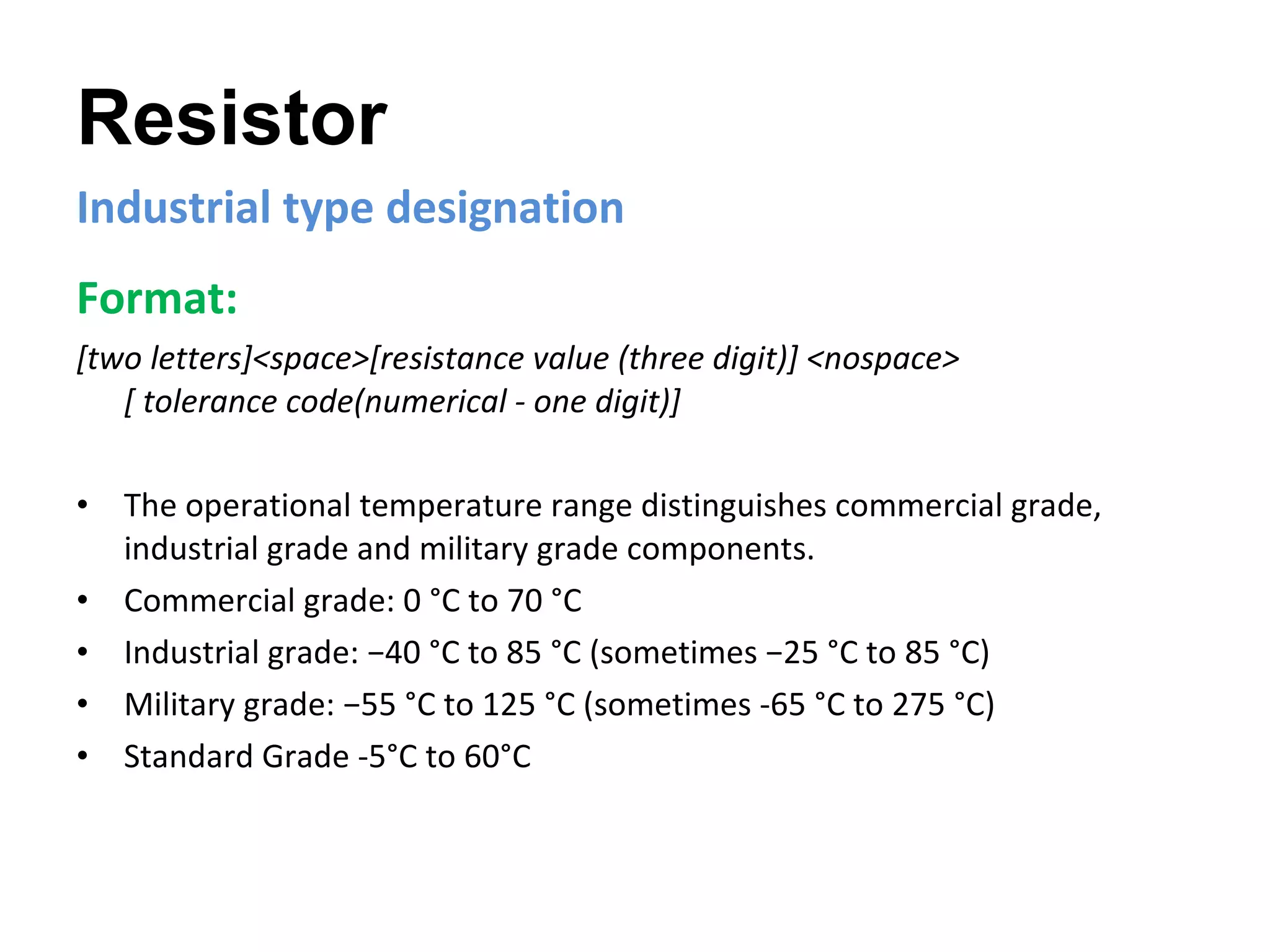Resistor Industrial type designation Format:   [two letters]<space>[resistance value (three digit)] <nospace>  [ tolerance code(numerical - one digit)]   The operational temperature range distinguishes commercial grade, industrial grade and military grade components. Commercial grade: 0 °C to 70 °C Industrial grade: −40 °C to 85 °C (sometimes −25 °C to 85 °C) Military grade: −55 °C to 125 °C (sometimes -65 °C to 275 °C) Standard Grade -5°C to 60°C 