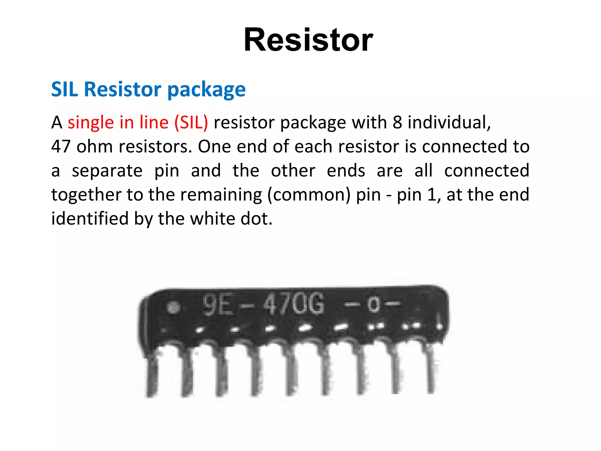SIL Resistor package A  single in line (SIL)  resistor package with 8 individual,  47 ohm resistors. One end of each resistor is connected to a separate pin and the other ends are all connected together to the remaining (common) pin - pin 1, at the end identified by the white dot. Resistor 
