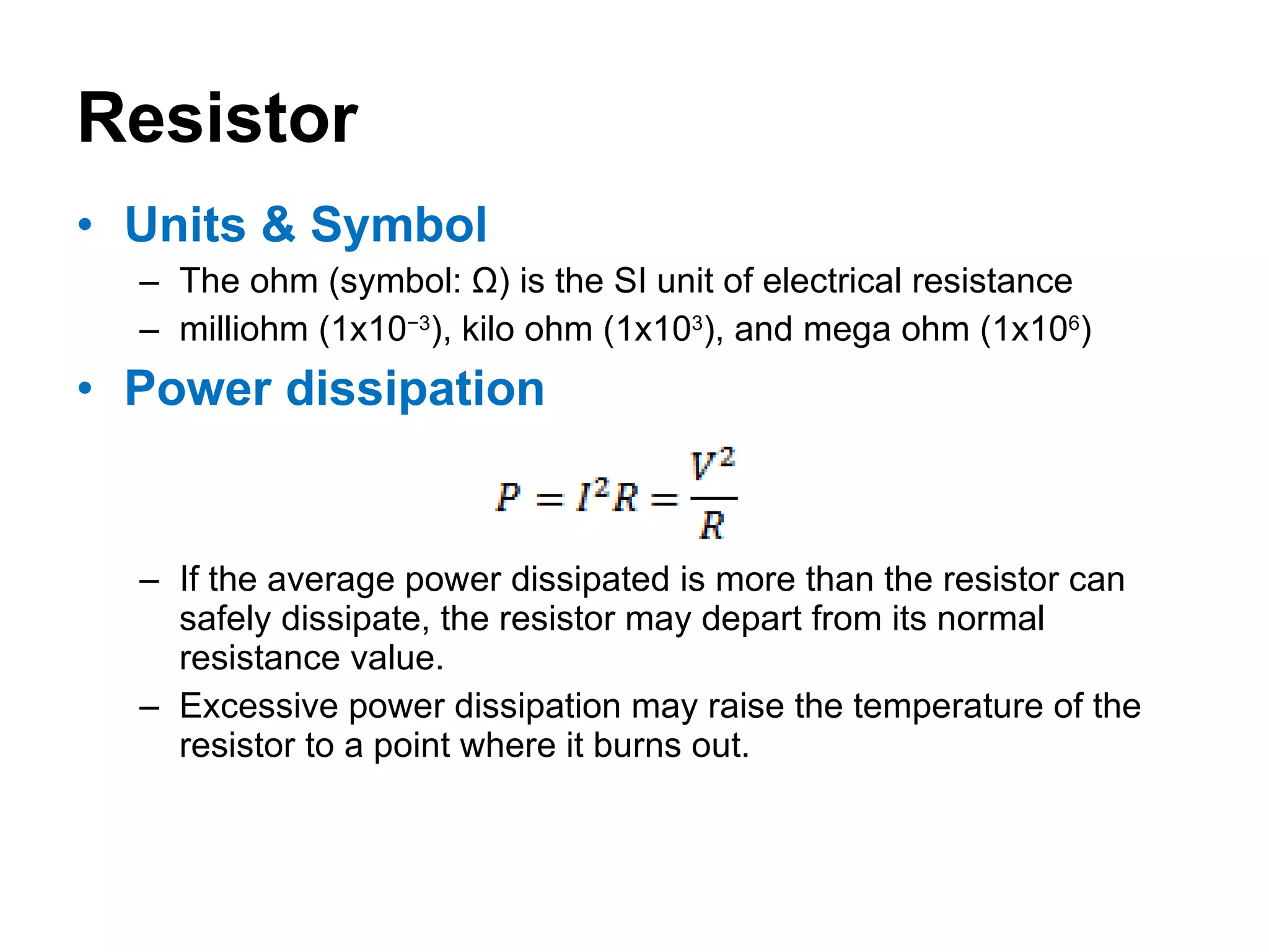 Resistor Units & Symbol The ohm (symbol: Ω) is the SI unit of electrical resistance milliohm (1x10 −3 ), kilo ohm (1x10 3 ), and mega ohm (1x10 6 ) Power dissipation If the average power dissipated is more than the resistor can safely dissipate, the resistor may depart from its normal resistance value. Excessive power dissipation may raise the temperature of the resistor to a point where it burns out. 