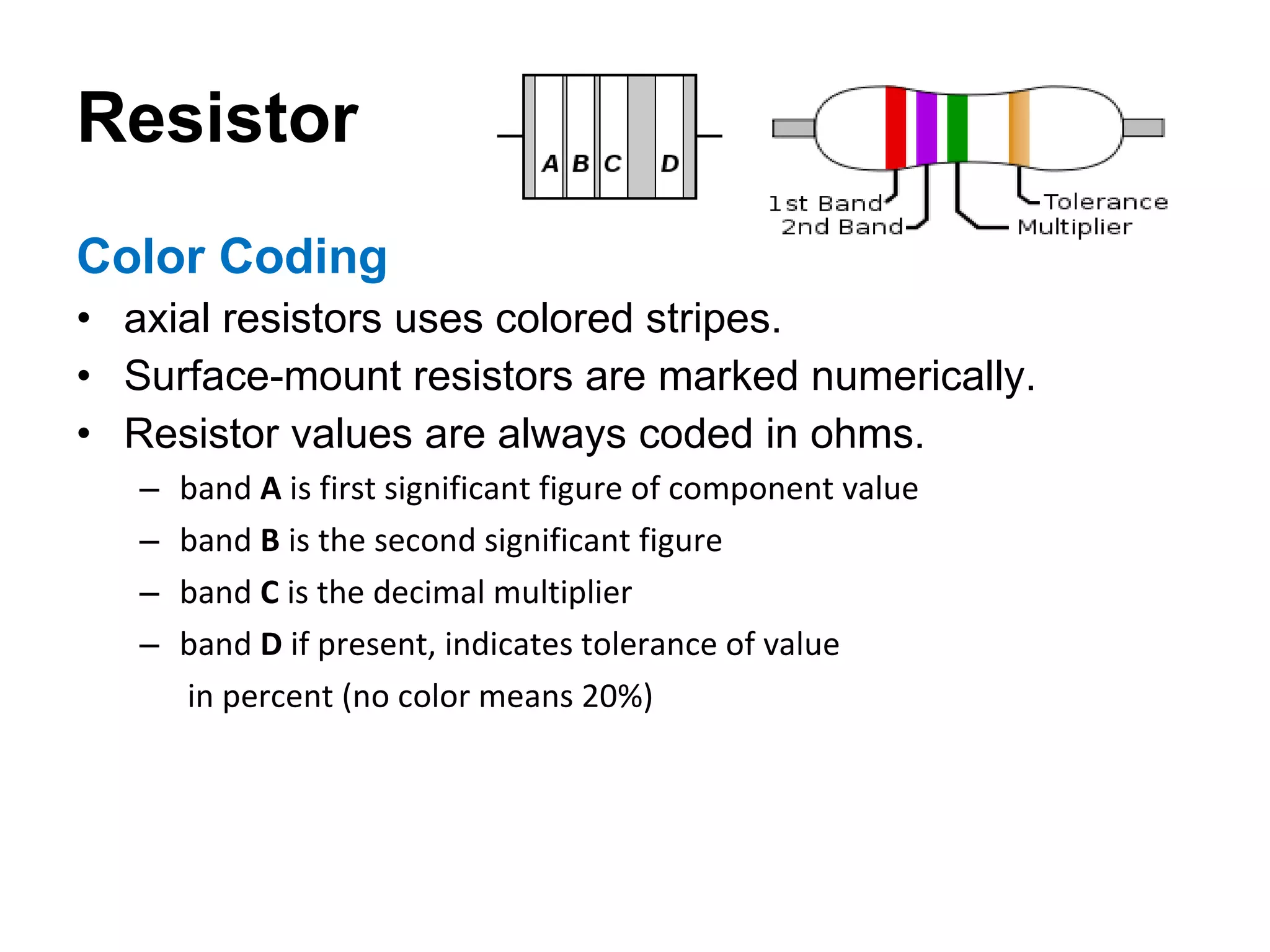 Resistor Color Coding axial resistors uses colored stripes. Surface-mount resistors are marked numerically. Resistor values are always coded in ohms. band  A  is first significant figure of component value band  B  is the second significant figure band  C  is the decimal multiplier band  D  if present, indicates tolerance of value   in percent (no color means 20%) 