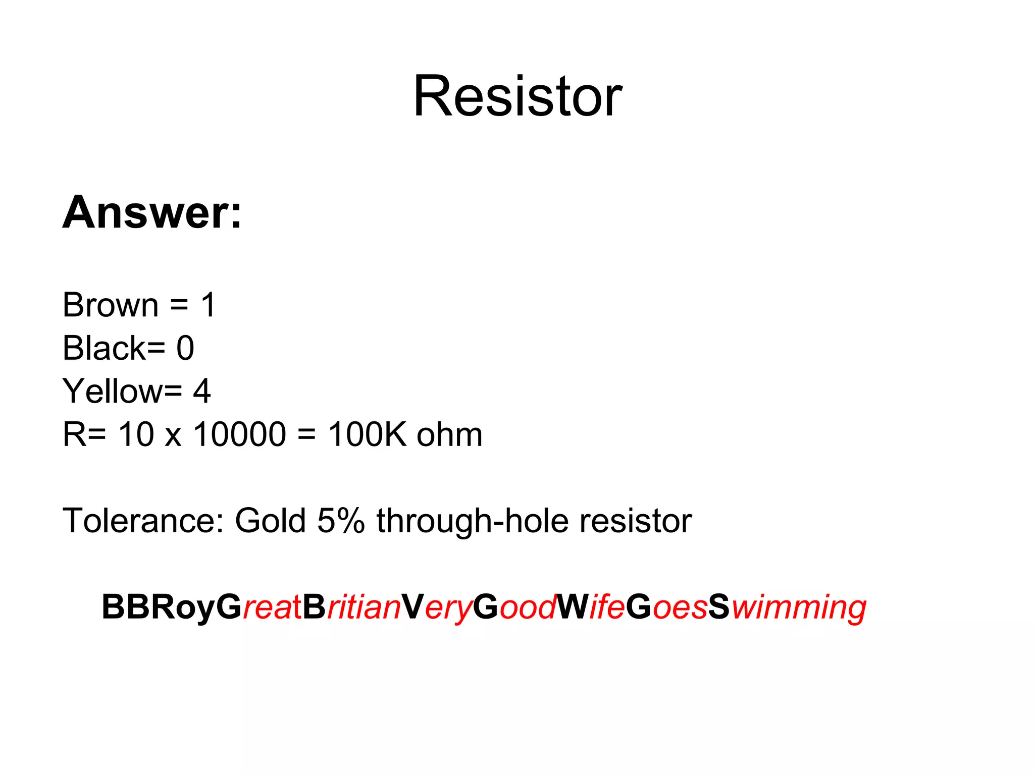 Resistor Answer: Brown = 1 Black= 0 Yellow= 4 R= 10 x 10000 = 100K ohm Tolerance: Gold 5% through-hole resistor BBRoyG rea t B ritian V ery G ood W ife G oes S wimming 