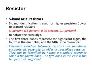 5-band axial resistors 5-band identification is used for higher precision (lower tolerance) resistors  (1 percent, 0.5 percent, 0.25 percent, 0.1 percent),  to notate the extra digit.  The first three bands represent the significant digits, the fourth is the multiplier, and the fifth is the tolerance. Five-band standard tolerance resistors are sometimes encountered, generally on older or specialized resistors. They can be identified by noting a standard tolerance color in the fourth band. The fifth band in this case is the temperature coefficient. Resistor 