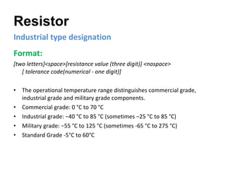 Resistor Industrial type designation Format:   [two letters]<space>[resistance value (three digit)] <nospace>  [ tolerance code(numerical - one digit)]   The operational temperature range distinguishes commercial grade, industrial grade and military grade components. Commercial grade: 0 °C to 70 °C Industrial grade: −40 °C to 85 °C (sometimes −25 °C to 85 °C) Military grade: −55 °C to 125 °C (sometimes -65 °C to 275 °C) Standard Grade -5°C to 60°C 