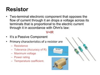 Resistor Two-terminal electronic component that opposes the flow of current through it an drops a voltage across its terminals that is proportional to the electric current through it in accordance with Ohm's law: V=IR It’s a Passive Component Primary characteristics of a resistor are  Resistance Tolerance (Accuracy of R) Maximum voltage Power rating Temperature coefficient. 