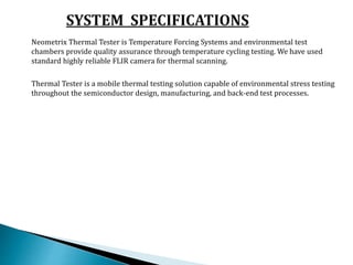Neometrix Thermal Tester is Temperature Forcing Systems and environmental test
chambers provide quality assurance through temperature cycling testing. We have used
standard highly reliable FLIR camera for thermal scanning.
Thermal Tester is a mobile thermal testing solution capable of environmental stress testing
throughout the semiconductor design, manufacturing, and back-end test processes.
 
