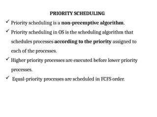 PRIORITY SCHEDULING
 Priority scheduling is a non-preemptive algorithm.
 Priority scheduling in OS is the scheduling algorithm that
schedules processes according to the priority assigned to
each of the processes.
 Higher priority processes are executed before lower priority
processes.
 Equal-priority processes are scheduled in FCFS order.
 