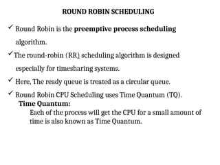 ROUND ROBIN SCHEDULING
 Round Robin is the preemptive process scheduling
algorithm.
The round-robin (RR) scheduling algorithm is designed
especially for timesharing systems.
 Here, The ready queue is treated as a circular queue.
 Round Robin CPU Scheduling uses Time Quantum (TQ).
Time Quantum:
Each of the process will get the CPU for a small amount of
time is also known as Time Quantum.
 