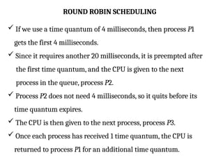 ROUND ROBIN SCHEDULING
 If we use a time quantum of 4 milliseconds, then process P1
gets the first 4 milliseconds.
 Since it requires another 20 milliseconds, it is preempted after
the first time quantum, and the CPU is given to the next
process in the queue, process P2.
 Process P2 does not need 4 milliseconds, so it quits before its
time quantum expires.
 The CPU is then given to the next process, process P3.
 Once each process has received 1 time quantum, the CPU is
returned to process P1 for an additional time quantum.
 