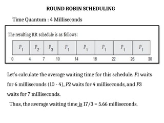 ROUND ROBIN SCHEDULING
Time Quantum : 4 Milliseconds
Let’s calculate the average waiting time for this schedule. P1 waits
for 6 milliseconds (10 - 4), P2 waits for 4 milliseconds, and P3
waits for 7 milliseconds.
Thus, the average waiting time is 17/3 = 5.66 milliseconds.
 