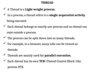 THREAD
 A Thread is a Light weight process.
 In a process, a thread refers to a single sequential activity
being executed.
 Each thread belongs to exactly one process and no thread can
exist outside a process.
 The process can be split down into so many threads.
 For example, in a browser, many tabs can be viewed as
threads.
 Threads are mainly used for parallel execution.
 Each thread has its own TCB (Thread Control Block) like
process PCB.
 