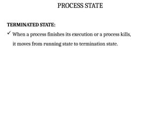 PROCESS STATE
TERMINATED STATE:
 When a process finishes its execution or a process kills,
it moves from running state to termination state.
 