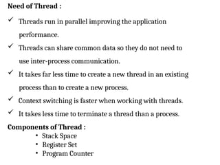 Need of Thread :
 Threads run in parallel improving the application
performance.
 Threads can share common data so they do not need to
use inter-process communication.
 It takes far less time to create a new thread in an existing
process than to create a new process.
 Context switching is faster when working with threads.
 It takes less time to terminate a thread than a process.
Components of Thread :
• Stack Space
• Register Set
• Program Counter
 