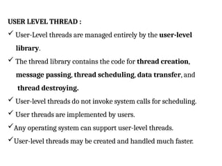 USER LEVEL THREAD :
 User-Level threads are managed entirely by the user-level
library.
 The thread library contains the code for thread creation,
message passing, thread scheduling, data transfer, and
thread destroying.
 User-level threads do not invoke system calls for scheduling.
 User threads are implemented by users.
Any operating system can support user-level threads.
User-level threads may be created and handled much faster.
 