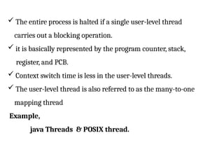  The entire process is halted if a single user-level thread
carries out a blocking operation.
 it is basically represented by the program counter, stack,
register, and PCB.
 Context switch time is less in the user-level threads.
 The user-level thread is also referred to as the many-to-one
mapping thread
Example,
java Threads & POSIX thread.
 
