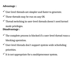 Advantage :
 User level threads are simpler and faster to generate.
 These threads may be run on any OS.
 Thread switching in user-level threads doesn't need kernel
mode privileges.
Disadvantage :
 The complete process is blocked if a user-level thread runs a
blocking operation.
 User-level threads don't support system-wide scheduling
priorities.
 It is not appropriate for a multiprocessor system.
 