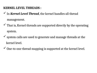 KERNEL LEVEL THREADS :
 In Kernel Level Thread, the kernel handles all thread
management.
 That is, Kernel threads are supported directly by the operating
system.
 system calls are used to generate and manage threads at the
kernel level.
 One-to-one thread mapping is supported at the kernel level.
 