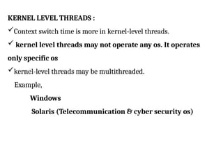 KERNEL LEVEL THREADS :
Context switch time is more in kernel-level threads.
 kernel level threads may not operate any os. It operates
only specific os
kernel-level threads may be multithreaded.
Example,
Windows
Solaris (Telecommunication & cyber security os)
 
