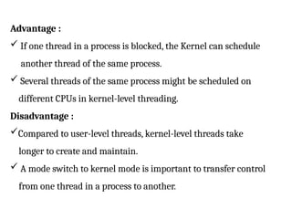 Advantage :
 If one thread in a process is blocked, the Kernel can schedule
another thread of the same process.
 Several threads of the same process might be scheduled on
different CPUs in kernel-level threading.
Disadvantage :
Compared to user-level threads, kernel-level threads take
longer to create and maintain.
 A mode switch to kernel mode is important to transfer control
from one thread in a process to another.
 