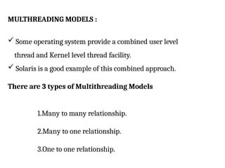 MULTHREADING MODELS :
 Some operating system provide a combined user level
thread and Kernel level thread facility.
 Solaris is a good example of this combined approach.
There are 3 types of Multithreading Models
1.Many to many relationship.
2.Many to one relationship.
3.One to one relationship.
 
