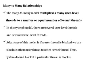 Many to Many Relationship :
 The many-to-many model multiplexes many user-level
threads to a smaller or equal number of kernel threads.
 In this type of model, there are several user-level threads
and several kernel-level threads.
 Advantage of this model is if a user thread is blocked we can
schedule others user thread to other kernel thread. Thus,
System doesn’t block if a particular thread is blocked.
 