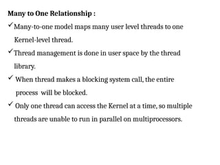 Many to One Relationship :
Many-to-one model maps many user level threads to one
Kernel-level thread.
Thread management is done in user space by the thread
library.
 When thread makes a blocking system call, the entire
process will be blocked.
 Only one thread can access the Kernel at a time, so multiple
threads are unable to run in parallel on multiprocessors.
 