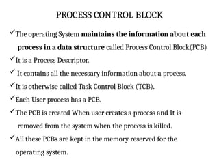 PROCESS CONTROL BLOCK
The operating System maintains the information about each
process in a data structure called Process Control Block(PCB)
It is a Process Descriptor.
 It contains all the necessary information about a process.
It is otherwise called Task Control Block (TCB).
Each User process has a PCB.
The PCB is created When user creates a process and It is
removed from the system when the process is killed.
All these PCBs are kept in the memory reserved for the
operating system.
 