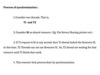 Process of synchronization :
1. Consider two threads. That is,
T1 and T2
2. Consider S1 as shared resource. (Eg: File Server, Sharing printer etc).
3. If T1 request to S1 at any second, then T1 thread locked the Resource S1.
at this time, T2 Threads can not use Resource S1. So, T2 thread are waiting for that
resource until T1 finish that work.
4. This resource lock process done by synchronization.
 
