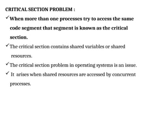 CRITICAL SECTION PROBLEM :
When more than one processes try to access the same
code segment that segment is known as the critical
section.
The critical section contains shared variables or shared
resources.
The critical section problem in operating systems is an issue.
 It arises when shared resources are accessed by concurrent
processes.
 