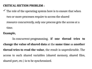 CRITICAL SECTION PROBLEM :
 The role of the operating system here is to ensure that when
two or more processes require to access the shared
resource concurrently, only one process gets the access at a
time.
Example,
In concurrent programming, if one thread tries to
change the value of shared data at the same time as another
thread tries to read the value, the result is unpredictable. The
access to such shared variables (shared memory, shared files,
shared port, etc.) is to be synchronized.
 