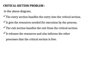 CRITICAL SECTION PROBLEM :
In the above diagram,
The entry section handles the entry into the critical section.
It gets the resources needed for execution by the process.
The exit section handles the exit from the critical section.
It releases the resources and also informs the other
processes that the critical section is free.
 