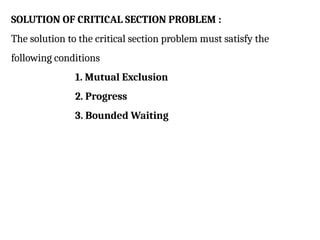 SOLUTION OF CRITICAL SECTION PROBLEM :
The solution to the critical section problem must satisfy the
following conditions
1. Mutual Exclusion
2. Progress
3. Bounded Waiting
 