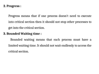 2. Progress :
Progress means that if one process doesn't need to execute
into critical section then it should not stop other processes to
get into the critical section.
3. Bounded Waiting time :
Bounded waiting means that each process must have a
limited waiting time. It should not wait endlessly to access the
critical section.
 