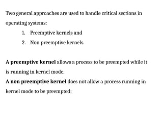 Two general approaches are used to handle critical sections in
operating systems:
1. Preemptive kernels and
2. Non preemptive kernels.
A preemptive kernel allows a process to be preempted while it
is running in kernel mode.
A non preemptive kernel does not allow a process running in
kernel mode to be preempted;
 