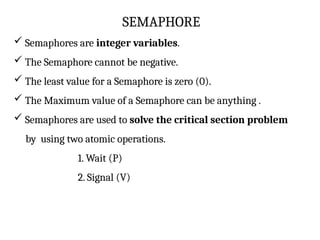 SEMAPHORE
 Semaphores are integer variables.
 The Semaphore cannot be negative.
 The least value for a Semaphore is zero (0).
 The Maximum value of a Semaphore can be anything .
 Semaphores are used to solve the critical section problem
by using two atomic operations.
1. Wait (P)
2. Signal (V)
 