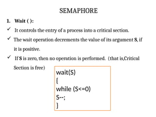 SEMAPHORE
1. Wait ( ):
 It controls the entry of a process into a critical section.
 The wait operation decrements the value of its argument S, if
it is positive.
 If S is zero, then no operation is performed. (that is,Critical
Section is free)
wait(S)
{
while (S<=0)
S--;
}
 