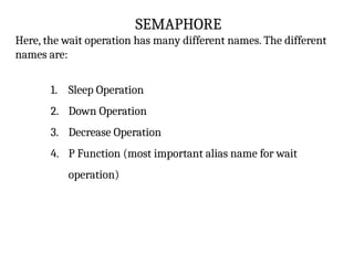 SEMAPHORE
Here, the wait operation has many different names. The different
names are:
1. Sleep Operation
2. Down Operation
3. Decrease Operation
4. P Function (most important alias name for wait
operation)
 