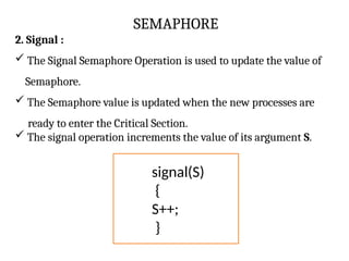 SEMAPHORE
2. Signal :
 The Signal Semaphore Operation is used to update the value of
Semaphore.
 The Semaphore value is updated when the new processes are
ready to enter the Critical Section.
 The signal operation increments the value of its argument S.
signal(S)
{
S++;
}
 
