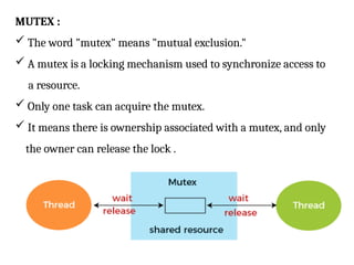 MUTEX :
 The word "mutex" means "mutual exclusion."
 A mutex is a locking mechanism used to synchronize access to
a resource.
 Only one task can acquire the mutex.
 It means there is ownership associated with a mutex, and only
the owner can release the lock .
 