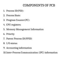 COMPONENTS OF PCB
1. Process ID(PID):
2. Process State:
3. Program Counter(PC):
4. CPU registers:
5. Memory Management Information
6. Priority
7. Parent Process ID(PPID)
8. I/O status:
9. Accounting information
10.Inter-Process Communication (IPC) information
 