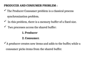 PRODUCER AND CONSUMER PROBLEM :
 The Producer Consumer problem is a classical process
synchronization problem.
 In this problem, there is a memory buffer of a fixed size.
 Two processes access the shared buffer:
1. Producer
2. Consumer.
A producer creates new items and adds to the buffer, while a
consumer picks items from the shared buffer.
 
