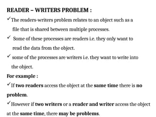 READER – WRITERS PROBLEM :
The readers-writers problem relates to an object such as a
file that is shared between multiple processes.
 Some of these processes are readers i.e. they only want to
read the data from the object.
 some of the processes are writers i.e. they want to write into
the object.
For example :
If two readers access the object at the same time there is no
problem.
However if two writers or a reader and writer access the object
at the same time, there may be problems.
 