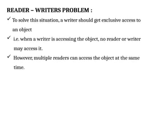 READER – WRITERS PROBLEM :
 To solve this situation, a writer should get exclusive access to
an object
 i.e. when a writer is accessing the object, no reader or writer
may access it.
 However, multiple readers can access the object at the same
time.
 