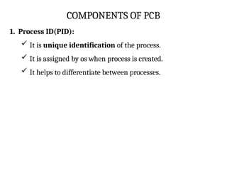 COMPONENTS OF PCB
1. Process ID(PID):
 It is unique identification of the process.
 It is assigned by os when process is created.
 It helps to differentiate between processes.
 