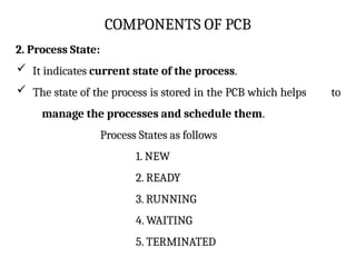 COMPONENTS OF PCB
2. Process State:
 It indicates current state of the process.
 The state of the process is stored in the PCB which helps to
manage the processes and schedule them.
Process States as follows
1. NEW
2. READY
3. RUNNING
4. WAITING
5. TERMINATED
 