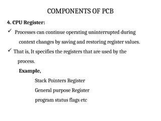 COMPONENTS OF PCB
4. CPU Register:
 Processes can continue operating uninterrupted during
context changes by saving and restoring register values.
 That is, It specifies the registers that are used by the
process.
Example,
Stack Pointers Register
General purpose Register
program status flags etc
 